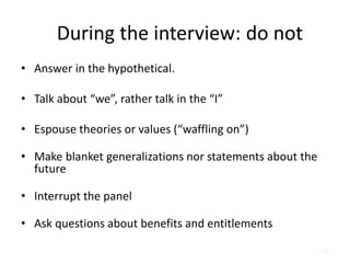 65
During the interview: do not
• Answer in the hypothetical.
• Talk about “we”, rather talk in the “I”
• Espouse theories or values (“waffling on”)
• Make blanket generalizations nor statements about the
future
• Interrupt the panel
• Ask questions about benefits and entitlements
 