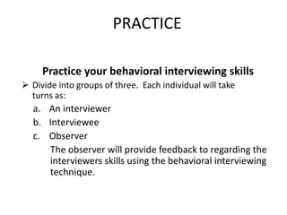 PRACTICE
Practice your behavioral interviewing skills
 Divide into groups of three. Each individual will take
turns as:
a. An interviewer
b. Interviewee
c. Observer
The observer will provide feedback to regarding the
interviewers skills using the behavioral interviewing
technique.
 