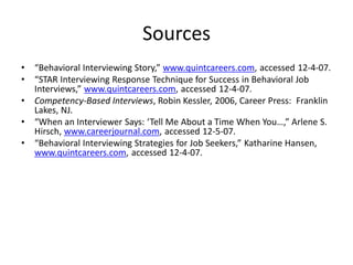 Sources
• “Behavioral Interviewing Story,” www.quintcareers.com, accessed 12-4-07.
• “STAR Interviewing Response Technique for Success in Behavioral Job
Interviews,” www.quintcareers.com, accessed 12-4-07.
• Competency-Based Interviews, Robin Kessler, 2006, Career Press: Franklin
Lakes, NJ.
• “When an Interviewer Says: ‘Tell Me About a Time When You…,” Arlene S.
Hirsch, www.careerjournal.com, accessed 12-5-07.
• “Behavioral Interviewing Strategies for Job Seekers,” Katharine Hansen,
www.quintcareers.com, accessed 12-4-07.
 