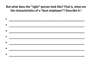 But what does the “right” person look like? That is, what are
the characteristics of a “best employee”? Describe It !
• _____________________________________
• _____________________________________
• _____________________________________
• _____________________________________
• _____________________________________
• _____________________________________
• _____________________________________
 