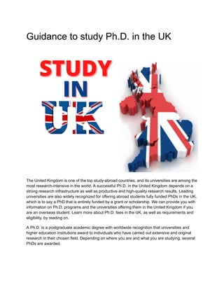 Guidance to study Ph.D. in the UK
The United Kingdom is one of the top study-abroad countries, and its universities are among the
most research-intensive in the world. A successful Ph.D. in the United Kingdom depends on a
strong research infrastructure as well as productive and high-quality research results. Leading
universities are also widely recognized for offering abroad students fully funded PhDs in the UK,
which is to say a PhD that is entirely funded by a grant or scholarship. We can provide you with
information on Ph.D. programs and the universities offering them in the United Kingdom if you
are an overseas student. Learn more about Ph.D. fees in the UK, as well as requirements and
eligibility, by reading on.
A Ph.D. is a postgraduate academic degree with worldwide recognition that universities and
higher education institutions award to individuals who have carried out extensive and original
research in their chosen field. Depending on where you are and what you are studying, several
PhDs are awarded.
 