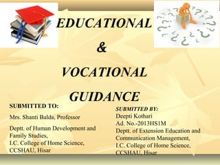 EDUCATIONAL
&
VOCATIONAL
GUIDANCE
SUBMITTED BY:
Deepti Kothari
Ad. No.-2013HS1M
Deptt. of Extension Education and
Communication Management,
I.C. College of Home Science,
CCSHAU, Hisar
SUBMITTED TO:
Mrs. Shanti Balda, Professor
Deptt. of Human Development and
Family Studies,
I.C. College of Home Science,
CCSHAU, Hisar
 
