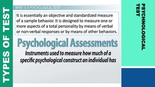 PSYCHNOLOGICAL
TEST
TYPESOFTEST
It is essentially an objective and standardized measure
of a sample behavior. It is designed to measure one or
more aspects of a total personality by means of verbal
or non-verbal responses or by means of other behaviors.
 