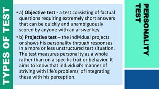 • a) Objective test - a test consisting of factual
questions requiring extremely short answers
that can be quickly and unambiguously
scored by anyone with an answer key.
• b) Projective test – the individual projects
or shows his personality through responses
in a more or less unstructured test situation.
The test measures personality as a whole
rather than on a specific trait or behavior. It
aims to know that individual’s manner of
striving with life’s problems, of integrating
these with his perception.
PERSONALITY
TEST
TYPESOFTEST
 
