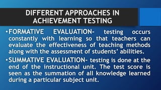 DIFFERENT APPROACHES IN
ACHIEVEMENT TESTING
•FORMATIVE EVALUATION- testing occurs
constantly with learning so that teachers can
evaluate the effectiveness of teaching methods
along with the assessment of students’ abilities.
•SUMMATIVE EVALUATION- testing is done at the
end of the instructional unit. The test score is
seen as the summation of all knowledge learned
during a particular subject unit.
 