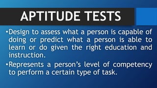 APTITUDE TESTS
•Design to assess what a person is capable of
doing or predict what a person is able to
learn or do given the right education and
instruction.
•Represents a person’s level of competency
to perform a certain type of task.
 