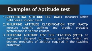 Examples of Aptitude test
1. DIFFERENTIAL APTITUDE TEST (DAT) –measures which
field does a student excel.
2. PHILIPPINE APTITUDE CLASSIFICATION TEST (PACT)-
measure specific abilities and predict probable
performance in various courses.
3. PHILIPPINE APTITUDE TEST FOR TEACHERS (PATT)- an
instrument designed to measure aptitudes which are
deemed predictive of abilities required in the teaching
profession.
 