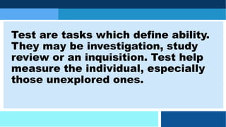 Test are tasks which define ability.
They may be investigation, study
review or an inquisition. Test help
measure the individual, especially
those unexplored ones.
 