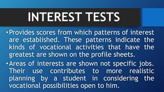 INTEREST TESTS
•Provides scores from which patterns of interest
are established. These patterns indicate the
kinds of vocational activities that have the
greatest are shown on the profile sheets.
•Areas of interests are shown not specific jobs.
Their use contributes to more realistic
planning by a student in considering the
vocational possibilities open to him.
 