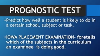 PROGNOSTIC TEST
•Predict how well a student is likely to do in
a certain school, subject or task.
•IOWA PLACEMENT EXAMINATION- foretells
which of the subjects in the curriculum
an examinee is doing good.
 