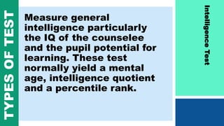 Measure general
intelligence particularly
the IQ of the counselee
and the pupil potential for
learning. These test
normally yield a mental
age, intelligence quotient
and a percentile rank.
IntelligenceTest
TYPESOFTEST
 