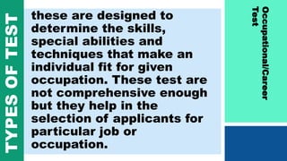 these are designed to
determine the skills,
special abilities and
techniques that make an
individual fit for given
occupation. These test are
not comprehensive enough
but they help in the
selection of applicants for
particular job or
occupation.
Occupational/Career
Test
TYPESOFTEST
 