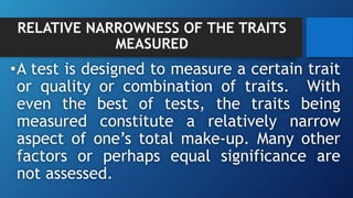 RELATIVE NARROWNESS OF THE TRAITS
MEASURED
•A test is designed to measure a certain trait
or quality or combination of traits. With
even the best of tests, the traits being
measured constitute a relatively narrow
aspect of one’s total make-up. Many other
factors or perhaps equal significance are
not assessed.
 