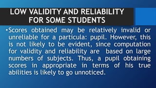 LOW VALIDITY AND RELIABILITY
FOR SOME STUDENTS
•Scores obtained may be relatively invalid or
unreliable for a particula: pupil. However, this
is not likely to be evident, since computation
for validity and reliability are based on large
numbers of subjects. Thus, a pupil obtaining
scores in appropriate in terms of his true
abilities is likely to go unnoticed.
 