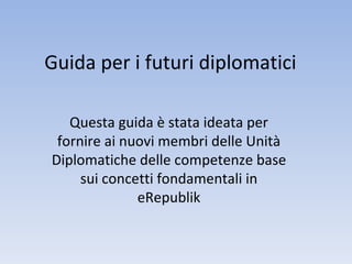 Guida per i futuri diplomatici Questa guida è stata ideata per fornire ai nuovi membri delle Unità Diplomatiche delle competenze base sui concetti fondamentali in eRepublik 