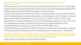 Affinché un bene, coerentemente con quanto stabilito dall’articolo 1, comma 11, della legge
di bilancio 2017, possa essere definito “interconnesso” ai fini dell’ottenimento del beneficio
dell’iperammortamento del 150%, è necessario e sufficiente che:
1. Scambi informazioni con sistemi interni (es.: sistema gestionale, sistemi di pianificazione,
sistemi di progettazione e sviluppo del prodotto, monitoraggio, anche in remoto, e controllo,
altre macchine dello stabilimento, ecc.) e/o esterni (es.: clienti, fornitori, partner nella
progettazione e sviluppo collaborativo, altri siti di produzione, supply chain, ecc.) per mezzo
di un collegamento basato su specifiche documentate, disponibili pubblicamente e
internazionalmente riconosciute (esempi: TCP-IP, HTTP, MQTT, ecc.);
2. Sia identificato univocamente, al fine di riconoscere l’origine delle informazioni, mediante
l’utilizzo di standard di indirizzamento internazionalmente riconosciuti (es.: indirizzo IP).
Q U A L I C A R A T T E R I S T I C H E D E V E A V E R E U N B E N E P E R P O T E R E S S E R E D E F I N I T O
“ I N T E R C O N N E S S O ” ?
I P E R E S U P E R A M M O R T A M E N T O - F A Q
S I C H I E D E D I S A P E R E S E L A P E R I Z I A G I U R A T A , D A F O R N I R S I I N C A S O D I B E N I C O N V A L O R E
S U P E R I O R E A € 5 0 0 . 0 0 0 , D E V E E S S E R E R E D A T T A P E R S I N G O L O B E N E O P U Ò C O M P R E N D E R E
T U T T I I B E N I S T R U M E N T A L I A C Q U I S T A T I N E L L O S T E S S O E S E R C I Z I O ?
La perizia deve essere fatta per singolo bene acquisito.
 