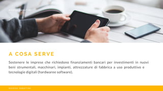 A C O S A S E R V E
Sostenere le imprese che richiedono finanziamenti bancari per investimenti in nuovi
beni strumentali, macchinari, impianti, attrezzature di fabbrica a uso produttivo e
tecnologie digitali (hardwaree software).
N U O V A S A B A T I N I
N U O V A S A B A T I N I
 
