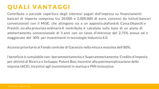 Contributo a parziale copertura degli interessi pagati dall’impresa su finanziamenti
bancari di importo compreso tra 20.000 e 2.000.000 di euro, concessi da istituti bancari
convenzionati con il MISE, che attingono sia a un apposito plafond di Cassa Depositi e
Prestiti, sia alla provvista ordinaria.Il contributo è calcolato sulla base di un piano di
ammortamento convenzionale di 5 anni con un tasso d’interesse del 2,75% annuo ed è
maggiorato del 30% per investimenti in tecnologie Industria 4.0.
Accesso prioritario al Fondo centrale di Garanzia nella misura massima dell’80%.
l beneficio è cumulabile con: Iperammortamento e Superammortamento; Credito d’imposta
per attività di Ricerca e Sviluppo; Patent Box; Incentivi alla patrimonializzazione delle
imprese (ACE); Incentivi agli investimenti in startup e PMI innovative.
Q U A L I V A N T A G G I
N U O V A S A B A T I N I
 