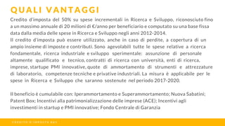 Credito d’imposta del 50% su spese incrementali in Ricerca e Sviluppo, riconosciuto fino
a un massimo annuale di 20 milioni di €/anno per beneficiario e computato su una base fissa
data dalla media delle spese in Ricerca e Sviluppo negli anni 2012-2014.
Il credito d’imposta può essere utilizzato, anche in caso di perdite, a copertura di un
ampio insieme di imposte e contributi. Sono agevolabili tutte le spese relative a ricerca
fondamentale, ricerca industriale e sviluppo  sperimentale:  assunzione  di  personale 
altamente  qualificato  e  tecnico, contratti di ricerca con università, enti di ricerca,
imprese, startupe PMI innovative, quote  di  ammortamento  di  strumenti  e  attrezzature
di laboratorio,  competenze tecniche e privative industriali. La misura è applicabile per le
spese in Ricerca e Sviluppo che saranno sostenute nel periodo 2017-2020.
Il beneficio è cumulabile con: Iperammortamento e Superammortamento; Nuova Sabatini;
Patent Box; Incentivi alla patrimonializzazione delle imprese (ACE); Incentivi agli
investimenti in startup e PMI innovative; Fondo Centrale di Garanzia
Q U A L I V A N T A G G I
C R E D I T O D ’ I M P O S T A R & S
 
