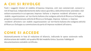 Tutti i soggetti titolari di reddito d’impresa (imprese, enti non commerciali, consorzi e
reti d’impresa), indipendentemente dalla natura giuridica, dalla dimensione aziendale e dal
settore economico in cui operano. Imprese italiane o imprese residenti all’estero con
stabile organizzazione sul territorio italiano che svolgono attività di Ricerca e Sviluppo in
proprio o commissionano attività di Ricerca e Sviluppo. Imprese italiane o imprese
residenti all’estero con stabile organizzazione sul territorio italiano che svolgono attività
di Ricerca e Sviluppo su commissione da parte di imprese residenti all’estero.
A C H I S I R I V O L G E
C O M E S I A C C E D E
C R E D I T O D ’ I M P O S T A R & S
Automaticamente in fase di redazione di bilancio, indicando le spese sostenute nella
dichiarazione dei redditi, nel quadro RU del modello Unico. Sussiste l’obbligo di
documentazione contabile certificata.
 