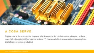 A C O S A S E R V E
Supportare e incentivare le imprese che investono in beni strumentali nuovi, in beni
materiali e immateriali (software e sistemi IT) funzionali alla trasformazione tecnologica e
digitale dei processi produttivi
I P E R E S U P E R A M M O R T A M E N T O
I P E R E S U P E R A M M O R T A M E N T O
 