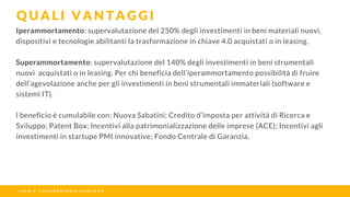 Iperammortamento: supervalutazione del 250% degli investimenti in beni materiali nuovi,
dispositivi e tecnologie abilitanti la trasformazione in chiave 4.0 acquistati o in leasing.
Superammortamento: supervalutazione del 140% degli investimenti in beni strumentali
nuovi acquistati o in leasing. Per chi beneficia dell’iperammortamento possibilità di fruire
dell’agevolazione anche per gli investimenti in beni strumentali immateriali (software e
sistemi IT).
l beneficio è cumulabile con: Nuova Sabatini; Credito d’imposta per attività di Ricerca e
Sviluppo; Patent Box; Incentivi alla patrimonializzazione delle imprese (ACE); Incentivi agli
investimenti in startupe PMI innovative; Fondo Centrale di Garanzia.
Q U A L I V A N T A G G I
I P E R E S U P E R A M M O R T A M E N T O
 