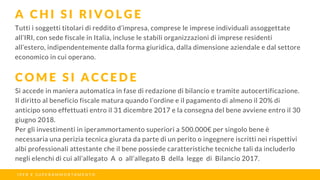 Tutti i soggetti titolari di reddito d’impresa, comprese le imprese individuali assoggettate
all’IRI, con sede fiscale in Italia, incluse le stabili organizzazioni di imprese residenti
all’estero, indipendentemente dalla forma giuridica, dalla dimensione aziendale e dal settore
economico in cui operano.
A C H I S I R I V O L G E
C O M E S I A C C E D E
I P E R E S U P E R A M M O R T A M E N T O
Si accede in maniera automatica in fase di redazione di bilancio e tramite autocertificazione.
Il diritto al beneficio fiscale matura quando l’ordine e il pagamento di almeno il 20% di
anticipo sono effettuati entro il 31 dicembre 2017 e la consegna del bene avviene entro il 30
giugno 2018.
Per gli investimenti in iperammortamento superiori a 500.000€ per singolo bene è
necessaria una perizia tecnica giurata da parte di un perito o ingegnere iscritti nei rispettivi
albi professionali attestante che il bene possiede caratteristiche tecniche tali da includerlo
negli elenchi di cui all’allegato A o all’allegato B della legge di Bilancio 2017.
 