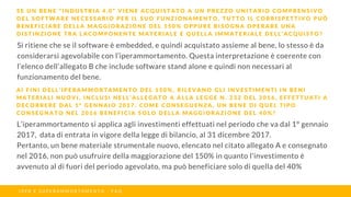 Si ritiene che se il software è embedded, e quindi acquistato assieme al bene, lo stesso è da
considerarsi agevolabile con l’iperammortamento. Questa interpretazione è coerente con
l’elenco dell’allegato B che include software stand alone e quindi non necessari al
funzionamento del bene.
S E U N B E N E “ I N D U S T R I A 4 . 0 ” V I E N E A C Q U I S T A T O A U N P R E Z Z O U N I T A R I O C O M P R E N S I V O
D E L S O F T W A R E N E C E S S A R I O P E R I L S U O F U N Z I O N A M E N T O , T U T T O I L C O R R I S P E T T I V O P U Ò
B E N E F I C I A R E D E L L A M A G G I O R A Z I O N E D E L 1 5 0 % O P P U R E B I S O G N A O P E R A R E U N A
D I S T I N Z I O N E T R A L A C O M P O N E N T E M A T E R I A L E E Q U E L L A I M M A T E R I A L E D E L L ’ A C Q U I S T O ?
I P E R E S U P E R A M M O R T A M E N T O - F A Q
A I F I N I D E L L ’ I P E R A M M O R T A M E N T O D E L 1 5 0 % , R I L E V A N O G L I I N V E S T I M E N T I I N B E N I
M A T E R I A L I N U O V I , I N C L U S I N E L L ’ A L L E G A T O A A L L A L E G G E N . 2 3 2 D E L 2 0 1 6 , E F F E T T U A T I A
D E C O R R E R E D A L 1 ° G E N N A I O 2 0 1 7 . C O M E C O N S E G U E N Z A , U N B E N E D I Q U E L T I P O
C O N S E G N A T O N E L 2 0 1 6 B E N E F I C I A S O L O D E L L A M A G G I O R A Z I O N E D E L 4 0 % ?
L’iperammortamento si applica agli investimenti effettuati nel periodo che va dal 1° gennaio
2017, data di entrata in vigore della legge di bilancio, al 31 dicembre 2017.
Pertanto, un bene materiale strumentale nuovo, elencato nel citato allegato A e consegnato
nel 2016, non può usufruire della maggiorazione del 150% in quanto l'investimento è
avvenuto al di fuori del periodo agevolato, ma può beneficiare solo di quella del 40%
 