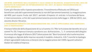 Come già rilevato nella risposta precedente, l’investimento effettuato nel 2016 può
beneficiare solo del superammortamento (e non dell’iperammortamento). La maggiorazione
del 40% può essere fruita dal 2017, periodo d’imposta di entrata in funzione del bene.
L’interconnessione, ai fini del superammortamento previsto dalla legge n. 208 del 2015, non
assume alcuna rilevanza.
U N B E N E C O M P R E S O N E L L ’ A L L E G A T O A A L L A L E G G E D I B I L A N C I O , A C Q U I S T A T O N E L 2 0 1 6 E D
E N T R A T O I N F U N Z I O N E E D I N T E R C O N N E S S O N E L 2 0 1 7 , D I Q U A L E M A G G I O R A Z I O N E D I
C O S T O B E N E F I C I A ?
I P E R E S U P E R A M M O R T A M E N T O - F A Q
L ’ I P E R A M M O R T A M E N T O C O N M A G G I O R A Z I O N E D E L 1 5 0 % È A P P L I C A B I L E A G L I E S E R C E N T I
A R T I E P R O F E S S I O N I ?
Il tenore letterale della disposizione di cui al comma 11 (“Per la fruizione dei benefìci di cui ai
commi 9 e 10, l’impresa è tenuta a produrre una dichiarazione...”), il contenuto dell’allegato
A annesso alla legge di bilancio 2017 (elencazione dei “Beni funzionali alla trasformazione
tecnologica e digitale delle imprese secondo il modello «Industria 4.0»”) nonché la tipologia
di beni agevolabili inducono a ritenere che la maggiorazione del 150% riguardi soltanto i
titolari di reddito d’impresa.
 
