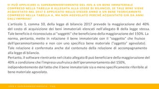 L’articolo 1, comma 10, della legge di bilancio 2017 prevede la maggiorazione del 40%
del costo di acquisizione dei beni immateriali elencati nell’allegato B della legge stessa.
Tale beneficio è riconosciuto ai “soggetti” che beneficiano della maggiorazione del 150%. La
norma, pertanto, mette in relazione il bene immateriale con il “soggetto” che fruisce
dell’iperammortamento e non con uno specifico bene materiale (“oggetto” agevolato).
Tale relazione è confermata anche dal contenuto della relazione di accompagnamento
alla legge di bilancio.
Pertanto, il software rientrante nel citato allegato B può beneficiare della maggiorazione del
40% a condizione che l’impresa usufruisca dell’iperammortamento del 150%,
indipendentemente dal fatto che il bene immateriale sia o meno specificamente riferibile al
bene materiale agevolato.
S I P U Ò A P P L I C A R E I L S U P E R A M M O R T A M E N T O D E L 4 0 % A U N B E N E I M M A T E R I A L E
C O M P R E S O N E L L A T A B E L L A B A L L E G A T A A L L A L E G G E D I B I L A N C I O , S E T A L E B E N E V I E N E
A C Q U I S T A T O N E L 2 0 1 7 E A P P L I C A T O N E L L O S T E S S O A N N O A U N B E N E T E O R I C A M E N T E
C O M P R E S O N E L L A T A B E L L A A , M A N O N A G E V O L A T O P E R C H É A C Q U I S T A T O G I À D A A N N I
D A L L ’ I M P R E S A ?
I P E R E S U P E R A M M O R T A M E N T O - F A Q
 