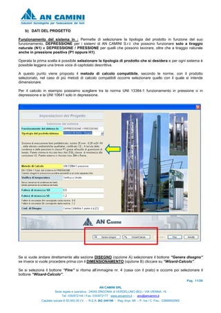 Pag. 11/26
AN CAMINI SRL
Sede legale e operativa : 24049 ZINGONIA di VERDELLINO (BG) - VIA VIENNA, 16
Tel. 035/872144 / Fax. 035/872177 www.ancamini.it - anc@ancamini.it
Capitale sociale € 50.000,00 I.V. - R.E.A. BG 344148 - Reg. Impr. MI. – P. Iva / C. Fisc. 03888950965
b) DATI DEL PROGETTO
Funzionamento del sistema in : Permette di selezionare la tipologia del prodotto in funzione del suo
funzionamento, DEPRESSIONE per i sistemi di AN CAMINI S.r.l. che possono funzionare solo a tiraggio
naturale (N1) e DEPRESSIONE / PRESSIONE per quelli che possono lavorare, oltre che a tiraggio naturale
anche in pressione positiva (P1 oppure H1).
Operata la prima scelta è possibile selezionare la tipologia di prodotto che si desidera e per ogni sistema è
possibile leggera una breve voce di capitolato descrittiva.
A questo punto viene proposto il metodo di calcolo compatibile, secondo le norme, con il prodotto
selezionato, nel caso di più metodi di calcolo compatibili occorre selezionare quello con il quale si intende
dimensionare.
Per il calcolo in esempio possiamo scegliere tra la norma UNI 13384-1 funzionamento in pressione o in
depressione e la UNI 10641 solo in depressione.
Se si vuole andare direttamente alla sezione DISEGNO (opzione A) selezionare il bottone “Genera disegno”
se invece si vuole procedere prima con il DIMENSIONAMENTO (opzione B) cliccare su “Wizard-Calcolo”.
Se si seleziona il bottone “Fine” si ritorna all’immagine nr. 4 (casa con il prato) e occorre poi selezionare il
bottone “Wizard-Calcolo”.
 