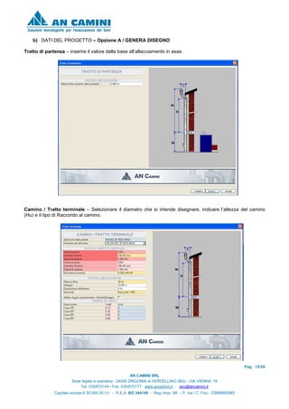 Pag. 12/26
AN CAMINI SRL
Sede legale e operativa : 24049 ZINGONIA di VERDELLINO (BG) - VIA VIENNA, 16
Tel. 035/872144 / Fax. 035/872177 www.ancamini.it - anc@ancamini.it
Capitale sociale € 50.000,00 I.V. - R.E.A. BG 344148 - Reg. Impr. MI. – P. Iva / C. Fisc. 03888950965
b) DATI DEL PROGETTO – Opzione A / GENERA DISEGNO
Tratto di partenza – inserire il valore dalla base all’allacciamento in asse.
Camino / Tratto terminale – Selezionare il diametro che si intende disegnare, indicare l’altezza del camino
(Hu) e il tipo di Raccordo al camino.
 