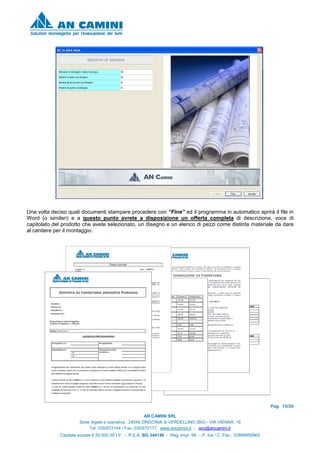 Pag. 15/26
AN CAMINI SRL
Sede legale e operativa : 24049 ZINGONIA di VERDELLINO (BG) - VIA VIENNA, 16
Tel. 035/872144 / Fax. 035/872177 www.ancamini.it - anc@ancamini.it
Capitale sociale € 50.000,00 I.V. - R.E.A. BG 344148 - Reg. Impr. MI. – P. Iva / C. Fisc. 03888950965
Una volta deciso quali documenti stampare procedere con “Fine” ed il programma in automatico aprirà il file in
Word (o similari) e a questo punto avrete a disposizione un offerta completa di descrizione, voce di
capitolato del prodotto che avete selezionato, un disegno e un elenco di pezzi come distinta materiale da dare
al cantiere per il montaggio.
 