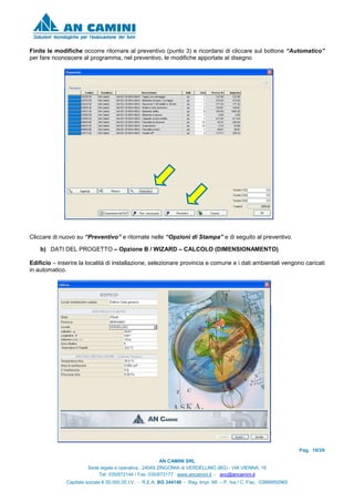 Pag. 18/26
AN CAMINI SRL
Sede legale e operativa : 24049 ZINGONIA di VERDELLINO (BG) - VIA VIENNA, 16
Tel. 035/872144 / Fax. 035/872177 www.ancamini.it - anc@ancamini.it
Capitale sociale € 50.000,00 I.V. - R.E.A. BG 344148 - Reg. Impr. MI. – P. Iva / C. Fisc. 03888950965
Finite le modifiche occorre ritornare al preventivo (punto 3) e ricordarsi di cliccare sul bottone “Automatico”
per fare riconoscere al programma, nel preventivo, le modifiche apportate al disegno
Cliccare di nuovo su “Preventivo” e ritornate nelle “Opzioni di Stampa” e di seguito al preventivo.
b) DATI DEL PROGETTO – Opzione B / WIZARD – CALCOLO (DIMENSIONAMENTO)
Edificio – inserire la località di installazione, selezionare provincia e comune e i dati ambientali vengono caricati
in automatico.
 