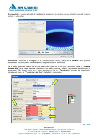 Pag. 19/26
AN CAMINI SRL
Sede legale e operativa : 24049 ZINGONIA di VERDELLINO (BG) - VIA VIENNA, 16
Tel. 035/872144 / Fax. 035/872177 www.ancamini.it - anc@ancamini.it
Capitale sociale € 50.000,00 I.V. - R.E.A. BG 344148 - Reg. Impr. MI. – P. Iva / C. Fisc. 03888950965
Combustibile – inserire la località di installazione, selezionare provincia e comune e i dati ambientali vengono
caricati in automatico.
Generatore – Verificare la “Famiglia” se è a condensazione o meno, individuare il “Modello” della potenza
desiderata e a questo punto i parametri termici vengono caricati in automatico.
Se la vostra potenza è diversa dall’archivio selezionare quella più vicina e poi cambiare il valore in “Potenza
termica Utile” sia al carico nominale (massimo) che a quello minimo e i valori di combustione si adatteranno in
automatico. Allo stesso modo se il vostro apparecchio ha un “Rendimento” diverso dal selezionato,
correggetelo pure e la “Temperatura dei fumi” si adatterà in automatico.
 