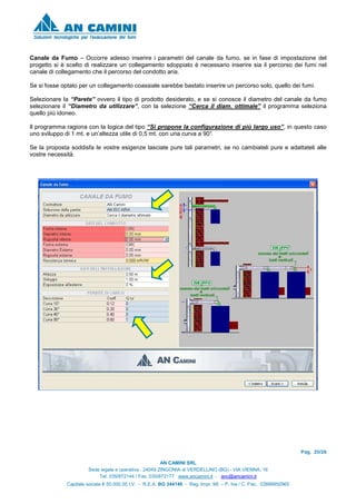 Pag. 20/26
AN CAMINI SRL
Sede legale e operativa : 24049 ZINGONIA di VERDELLINO (BG) - VIA VIENNA, 16
Tel. 035/872144 / Fax. 035/872177 www.ancamini.it - anc@ancamini.it
Capitale sociale € 50.000,00 I.V. - R.E.A. BG 344148 - Reg. Impr. MI. – P. Iva / C. Fisc. 03888950965
Canale da Fumo – Occorre adesso inserire i parametri del canale da fumo, se in fase di impostazione del
progetto si è scelto di realizzare un collegamento sdoppiato è necessario inserire sia il percorso dei fumi nel
canale di collegamento che il percorso del condotto aria.
Se si fosse optato per un collegamento coassiale sarebbe bastato inserire un percorso solo, quello dei fumi.
Selezionare la “Parete” ovvero il tipo di prodotto desiderato, e se si conosce il diametro del canale da fumo
selezionare il “Diametro da utilizzare”, con la selezione “Cerca il diam. ottimale” il programma seleziona
quello più idoneo.
Il programma ragiona con la logica del tipo “Si propone la configurazione di più largo uso”, in questo caso
uno sviluppo di 1 mt. e un’altezza utile di 0,5 mt. con una curva a 90°.
Se la proposta soddisfa le vostre esigenze lasciate pure tali parametri, se no cambiateli pure e adattateli alle
vostre necessità.
 