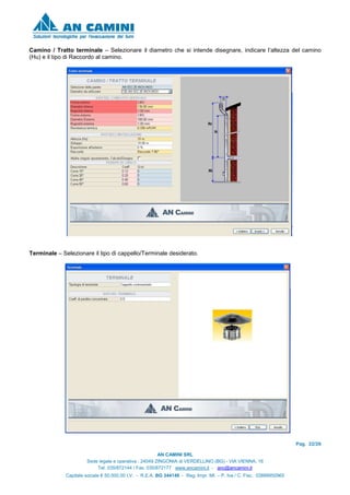 Pag. 22/26
AN CAMINI SRL
Sede legale e operativa : 24049 ZINGONIA di VERDELLINO (BG) - VIA VIENNA, 16
Tel. 035/872144 / Fax. 035/872177 www.ancamini.it - anc@ancamini.it
Capitale sociale € 50.000,00 I.V. - R.E.A. BG 344148 - Reg. Impr. MI. – P. Iva / C. Fisc. 03888950965
Camino / Tratto terminale – Selezionare il diametro che si intende disegnare, indicare l’altezza del camino
(Hu) e il tipo di Raccordo al camino.
Terminale – Selezionare il tipo di cappello/Terminale desiderato.
 