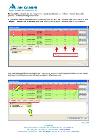 Pag. 23/26
AN CAMINI SRL
Sede legale e operativa : 24049 ZINGONIA di VERDELLINO (BG) - VIA VIENNA, 16
Tel. 035/872144 / Fax. 035/872177 www.ancamini.it - anc@ancamini.it
Capitale sociale € 50.000,00 I.V. - R.E.A. BG 344148 - Reg. Impr. MI. – P. Iva / C. Fisc. 03888950965
Terminato l’inserimento dei dati il programma procede con il calcolo per verificare i diametri disponibili e
presenta i risultati con la seguente videata.
In questa fase vengono presentati tutti i diametri disponibili, in “ROSSO” i diametri che non sono verificati ed in
“VERDE” i diametri che si possono utilizzare, vengono indicati anche i principali valori di funzionamento.
Una volta selezionato il diametro desiderato, il programma propone, in tutti i casi previsti dalla norma di calcolo
tutti i parametri di funzionamento nelle varie simulazioni di funzionamento.
Principali parametri di funzionamento
 