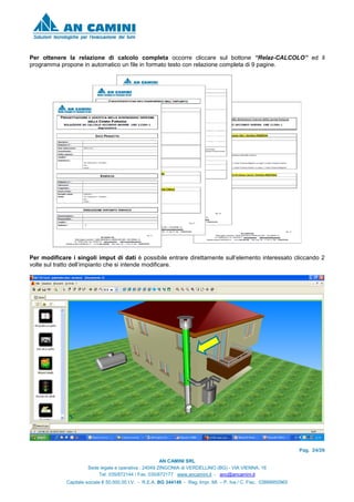Pag. 24/26
AN CAMINI SRL
Sede legale e operativa : 24049 ZINGONIA di VERDELLINO (BG) - VIA VIENNA, 16
Tel. 035/872144 / Fax. 035/872177 www.ancamini.it - anc@ancamini.it
Capitale sociale € 50.000,00 I.V. - R.E.A. BG 344148 - Reg. Impr. MI. – P. Iva / C. Fisc. 03888950965
Per ottenere la relazione di calcolo completa occorre cliccare sul bottone “Relaz-CALCOLO” ed il
programma propone in automatico un file in formato testo con relazione completa di 9 pagine.
Per modificare i singoli imput di dati è possibile entrare direttamente sull’elemento interessato cliccando 2
volte sul tratto dell’impianto che si intende modificare.
 