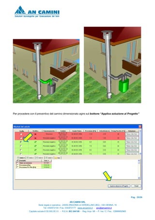 Pag. 25/26
AN CAMINI SRL
Sede legale e operativa : 24049 ZINGONIA di VERDELLINO (BG) - VIA VIENNA, 16
Tel. 035/872144 / Fax. 035/872177 www.ancamini.it - anc@ancamini.it
Capitale sociale € 50.000,00 I.V. - R.E.A. BG 344148 - Reg. Impr. MI. – P. Iva / C. Fisc. 03888950965
Per procedere con il preventivo del camino dimensionato agire sul bottone “Applica soluzione al Progetto”
 