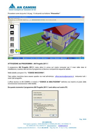 Pag. 26/26
AN CAMINI SRL
Sede legale e operativa : 24049 ZINGONIA di VERDELLINO (BG) - VIA VIENNA, 16
Tel. 035/872144 / Fax. 035/872177 www.ancamini.it - anc@ancamini.it
Capitale sociale € 50.000,00 I.V. - R.E.A. BG 344148 - Reg. Impr. MI. – P. Iva / C. Fisc. 03888950965
Procedere come da punto 3 di pag. 13 cliccando sul bottone “Preventivo”
ATTIVAZIONE del PROGRAMMA - AN Progetto 2011.1
Il programma AN Progetto 2011.1 resta attivo in prova sul vostro computer per 2 masi dalla data di
installazione, scaduto tale termine il programma si blocca e comparirà la seguente tabella.
Nella tabella compare il Vs. “CODICE MACCHINA”.
Tale codice macchina deve essere spedito via mail all’indirizzo ufficio.tecnico@ancamini.it indicando tutti i
vostri dati anagrafici
L’ufficio tecnico di AN CAMINI vi invierà il “CODICE di ABILITAZIONE” definitivo da inserire al posto delle
xxxxxxxxxxxx-xxxxxxxxxxxx nella tabella.
Da questo momento il programma AN Progetto 2011.1 sarà attivo sul vostro PC.
 