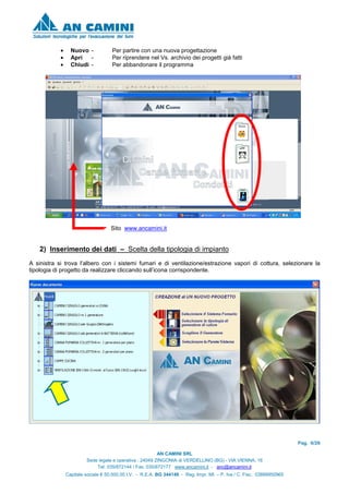Pag. 6/26
AN CAMINI SRL
Sede legale e operativa : 24049 ZINGONIA di VERDELLINO (BG) - VIA VIENNA, 16
Tel. 035/872144 / Fax. 035/872177 www.ancamini.it - anc@ancamini.it
Capitale sociale € 50.000,00 I.V. - R.E.A. BG 344148 - Reg. Impr. MI. – P. Iva / C. Fisc. 03888950965
• Nuovo - Per partire con una nuova progettazione
• Apri - Per riprendere nel Vs. archivio dei progetti già fatti
• Chiudi - Per abbandonare il programma
Sito www.ancamini.it
2) Inserimento dei dati – Scelta della tipologia di impianto
A sinistra si trova l’albero con i sistemi fumari e di ventilazione/estrazione vapori di cottura, selezionare la
tipologia di progetto da realizzare cliccando sull’icona corrispondente.
 