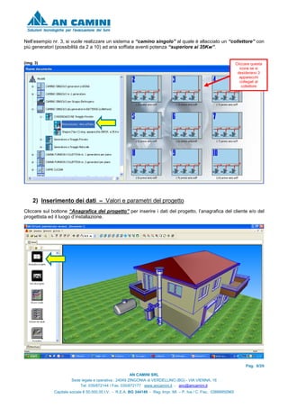 Pag. 8/26
AN CAMINI SRL
Sede legale e operativa : 24049 ZINGONIA di VERDELLINO (BG) - VIA VIENNA, 16
Tel. 035/872144 / Fax. 035/872177 www.ancamini.it - anc@ancamini.it
Capitale sociale € 50.000,00 I.V. - R.E.A. BG 344148 - Reg. Impr. MI. – P. Iva / C. Fisc. 03888950965
Nell’esempio nr. 3, si vuole realizzare un sistema a “camino singolo” al quale è allacciato un “collettore” con
più generatori (possibilità da 2 a 10) ad aria soffiata aventi potenza “superiore ai 35Kw”.
(img. 3)
2) Inserimento dei dati – Valori e parametri del progetto
Cliccare sul bottone “Anagrafica del progetto” per inserire i dati del progetto, l’anagrafica del cliente e/o del
progettista ed il luogo d’installazione.
Cliccare questa
icona se si
desiderano 3
apparecchi
collegati al
collettore
 