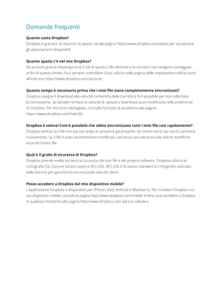 Domande frequenti
Quanto costa Dropbox?
Dropbox è gratuito! Se esaurisci lo spazio, vai alla pagina https://www.dropbox.com/plans per visualizzare
gli abbonamenti disponibili.
Quanto spazio c'è nel mio Dropbox?
Gli account gratuiti dispongono di 2 GB di spazio (i file eliminati e le revisioni non vengono conteggiati
aifini di questo limite). Puoi sempre controllare il tuo utilizzo nella pagina delle impostazioni dell'account
all'indirizzo https://www.dropbox.com/account.
Quanto tempo è necessario prima che i miei file siano completamente sincronizzati?
Dropbox esegue il download alla velocità consentita dalla tua rete e fa il possibile per non rallentare
laconnessione. Se desideri limitare la velocità di upload o download, puoi modificarla nelle preferenze
diDropbox. Per istruzioni dettagliate, consulta l'articolo di assistenza alla pagina
https://www.dropbox.com/help/26.
Dropbox è veloce! Com'è possibile che abbia sincronizzato tutti i miei file così rapidamente?
Dropbox verifica se il file che stai cercando di caricare è già presente. Se ritiene che lo sia, non lo caricherà
nuovamente. Se il file è stato recentemente modificato, verranno caricate/scaricate solo le modifiche
anziché l'intero file.
Qual è il grado di sicurezza di Dropbox?
Dropbox prende molto sul serio la sicurezza dei tuoi file e del proprio software. Dropbox utilizza la
crittografia SSL (Secure Socket Layer) e AES-256. AES-256 è lo stesso standard di crittografia utilizzato
dalle banche per garantire la sicurezza dei dati dei clienti.
Posso accedere a Dropbox dal mio dispositivo mobile?
L'applicazione Dropbox è disponibile per iPhone, iPad, Android e Blackberry. Per installare Dropbox sul
tuo dispositivo mobile, consulta la pagina http://www.dropbox.com/mobile. Inoltre, puoi accedere a Dropbox
in qualsiasi momento alla pagina http://www.dropbox.com dal tuo cellulare.
 