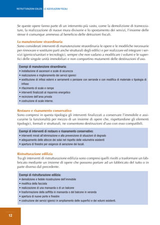 RISTRUTTURAZIONI EDILIZIE: LE AGEVOLAZIONI FISCALI




     Se queste opere fanno parte di un intervento più vasto, come la demolizione di tramezza-
     ture, la realizzazione di nuove mura divisorie e lo spostamento dei servizi, l’insieme delle
     stesse è comunque ammesso al beneficio delle detrazioni fiscali.

     La manutenzione straordinaria
     Sono considerati interventi di manutenzione straordinaria le opere e le modifiche necessarie
     per rinnovare e sostituire parti anche strutturali degli edifici e per realizzare ed integrare i ser-
     vizi igienico/sanitari e tecnologici, sempre che non vadano a modificare i volumi e le super-
     fici delle singole unità immobiliari e non comportino mutamenti delle destinazioni d’uso.

       Esempi di manutenzione straordinaria:
       • installazione di ascensori e scale di sicurezza
       • realizzazione e miglioramento dei servizi igienici
       • sostituzione di infissi esterni e serramenti o persiane con serrande e con modifica di materiale o tipologia di
         infisso
       • rifacimento di scale e rampe
       • interventi finalizzati al risparmio energetico
       • recinzione dell’area privata
       • costruzione di scale interne.


     Restauro e risanamento conservativo
     Sono compresi in questa tipologia gli interventi finalizzati a conservare l’immobile e assi-
     curarne la funzionalità per mezzo di un insieme di opere che, rispettandone gli elementi
     tipologici, formali e strutturali, ne consentono destinazioni d’uso con esso compatibili.

       Esempi di interventi di restauro e risanamento conservativo:
       • interventi mirati all’eliminazione e alla prevenzione di situazioni di degrado
       • adeguamento delle altezze dei solai nel rispetto delle volumetrie esistenti
       • apertura di finestre per esigenze di aerazione dei locali.


     Ristrutturazione edilizia
     Tra gli interventi di ristrutturazione edilizia sono compresi quelli rivolti a trasformare un fab-
     bricato mediante un insieme di opere che possono portare ad un fabbricato del tutto o in
     parte diverso dal precedente.

       Esempi di ristrutturazione edilizia:
       • demolizione e fedele ricostruzione dell’immobile
       • modifica della facciata
       • realizzazione di una mansarda o di un balcone
       • trasformazione della soffitta in mansarda o del balcone in veranda
       • apertura di nuove porte e finestre
       • costruzione dei servizi igienici in ampliamento delle superfici e dei volumi esistenti.



12
 