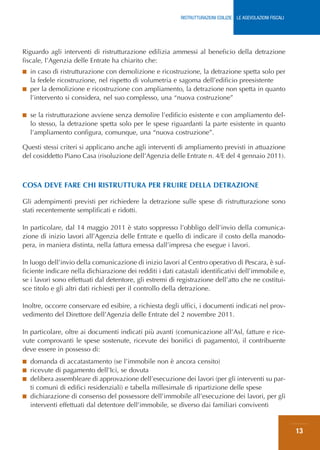RISTRUTTURAZIONI EDILIZIE: LE AGEVOLAZIONI FISCALI




Riguardo agli interventi di ristrutturazione edilizia ammessi al beneficio della detrazione
fiscale, l’Agenzia delle Entrate ha chiarito che:
■ in caso di ristrutturazione con demolizione e ricostruzione, la detrazione spetta solo per
  la fedele ricostruzione, nel rispetto di volumetria e sagoma dell’edificio preesistente
■ per la demolizione e ricostruzione con ampliamento, la detrazione non spetta in quanto
  l’intervento si considera, nel suo complesso, una “nuova costruzione”

■   se la ristrutturazione avviene senza demolire l’edificio esistente e con ampliamento del-
    lo stesso, la detrazione spetta solo per le spese riguardanti la parte esistente in quanto
    l’ampliamento configura, comunque, una “nuova costruzione”.

Questi stessi criteri si applicano anche agli interventi di ampliamento previsti in attuazione
del cosiddetto Piano Casa (risoluzione dell’Agenzia delle Entrate n. 4/E del 4 gennaio 2011).



COSA DEVE FARE CHI RISTRUTTURA PER FRUIRE DELLA DETRAZIONE

Gli adempimenti previsti per richiedere la detrazione sulle spese di ristrutturazione sono
stati recentemente semplificati e ridotti.

In particolare, dal 14 maggio 2011 è stato soppresso l’obbligo dell’invio della comunica-
zione di inizio lavori all’Agenzia delle Entrate e quello di indicare il costo della manodo-
pera, in maniera distinta, nella fattura emessa dall’impresa che esegue i lavori.

In luogo dell’invio della comunicazione di inizio lavori al Centro operativo di Pescara, è suf-
ficiente indicare nella dichiarazione dei redditi i dati catastali identificativi dell’immobile e,
se i lavori sono effettuati dal detentore, gli estremi di registrazione dell’atto che ne costitui-
sce titolo e gli altri dati richiesti per il controllo della detrazione.

Inoltre, occorre conservare ed esibire, a richiesta degli uffici, i documenti indicati nel prov-
vedimento del Direttore dell’Agenzia delle Entrate del 2 novembre 2011.

In particolare, oltre ai documenti indicati più avanti (comunicazione all’Asl, fatture e rice-
vute comprovanti le spese sostenute, ricevute dei bonifici di pagamento), il contribuente
deve essere in possesso di:
■ domanda di accatastamento (se l’immobile non è ancora censito)
■ ricevute di pagamento dell’Ici, se dovuta
■ delibera assembleare di approvazione dell’esecuzione dei lavori (per gli interventi su par-
  ti comuni di edifici residenziali) e tabella millesimale di ripartizione delle spese
■ dichiarazione di consenso del possessore dell’immobile all’esecuzione dei lavori, per gli
  interventi effettuati dal detentore dell’immobile, se diverso dai familiari conviventi


                                                                                                                13
 
