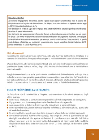 RISTRUTTURAZIONI EDILIZIE: LE AGEVOLAZIONI FISCALI




 Ritenuta sui bonifici
 Al momento del pagamento del bonifico, banche e poste devono operare una ritenuta a titolo di acconto del-
 l’imposta dovuta dall’impresa che effettua i lavori. Dal 6 luglio 2011 (data di entrata in vigore del decreto legge
 n. 98/2011) questa ritenuta è pari al 4%.
 Con la Circolare n. 40 del 28 luglio 2010 l’Agenzia delle Entrate ha fornito le istruzioni operative in merito all’ap-
 plicazione di questo adempimento.
 Con riferimento alle spese sostenute in favore dei Comuni, se il contribuente paga con bonifico, pur non essen-
 do tenuto a tale forma di versamento, deve indicare nella motivazione del pagamento il Comune, come sogget-
 to beneficiario e la causale del versamento (per esempio, oneri di urbanizzazione, Tosap, eccetera). In questo
 modo, la banca o Poste Spa non codificano il versamento come importo soggetto a ritenuta (risoluzione dell’A-
 genzia delle Entrate n. 3/E del 4 gennaio 2011).



Altri adempimenti
I contribuenti interessati devono conservare, oltre alla ricevuta del bonifico, le fatture o le
ricevute fiscali relative alle spese effettuate per la realizzazione dei lavori di ristrutturazione.

Questi documenti, che devono essere intestati alle persone che fruiscono della detrazione,
potrebbero essere richiesti, infatti, dagli uffici finanziari che controllano le loro dichiara-
zioni dei redditi.

Per gli interventi realizzati sulle parti comuni condominiali il contribuente, in luogo di tut-
ta la documentazione prevista, può utilizzare una certificazione rilasciata dall’amministra-
tore del condominio, in cui lo stesso attesti di avere adempiuto a tutti gli obblighi previsti e
indichi la somma di cui il contribuente può tenere conto ai fini della detrazione.


COME SI PUÒ PERDERE LA DETRAZIONE
La detrazione non è riconosciuta, e l’importo eventualmente fruito viene recuperato dagli
uffici, quando:
■ non è stata effettuata la comunicazione preventiva all’Asl competente, se obbligatoria
■ il pagamento non è stato eseguito tramite bonifico bancario o postale
■ non sono esibite le fatture o le ricevute che dimostrano le spese effettuate
■ non è esibita la ricevuta del bonifico o questa è intestata a persona diversa da quella che
   richiede la detrazione
■ le opere edilizie eseguite non rispettano le norme urbanistiche ed edilizie comunali
■ sono state violate le norme sulla sicurezza nei luoghi di lavoro e quelle relative agli
   obblighi contributivi. Per queste violazioni il contribuente non decade dal diritto
   all’agevolazione se è in possesso della dichiarazione di osservanza delle suddette
   disposizioni resa dalla ditta esecutrice dei lavori (ai sensi del Dpr 28 dicembre 2000,
   n. 445).


                                                                                                                             15
 