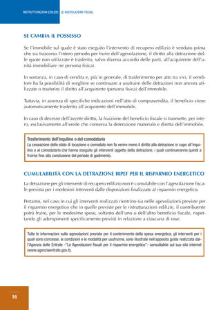 RISTRUTTURAZIONI EDILIZIE: LE AGEVOLAZIONI FISCALI




     SE CAMBIA IL POSSESSO

     Se l’immobile sul quale è stato eseguito l’intervento di recupero edilizio è venduto prima
     che sia trascorso l’intero periodo per fruire dell’agevolazione, il diritto alla detrazione del-
     le quote non utilizzate è trasferito, salvo diverso accordo delle parti, all’acquirente dell’u-
     nità immobiliare (se persona fisica).

     In sostanza, in caso di vendita e, più in generale, di trasferimento per atto tra vivi, il vendi-
     tore ha la possibilità di scegliere se continuare a usufruire delle detrazioni non ancora uti-
     lizzate o trasferire il diritto all’acquirente (persona fisica) dell’immobile.

     Tuttavia, in assenza di specifiche indicazioni nell’atto di compravendita, il beneficio viene
     automaticamente trasferito all’acquirente dell’immobile.

     In caso di decesso dell’avente diritto, la fruizione del beneficio fiscale si trasmette, per inte-
     ro, esclusivamente all’erede che conserva la detenzione materiale e diretta dell’immobile.


        Trasferimento dell’inquilino o del comodatario
        La cessazione dello stato di locazione o comodato non fa venire meno il diritto alla detrazione in capo all’inqui-
        lino o al comodatario che hanno eseguito gli interventi oggetto della detrazione, i quali continueranno quindi a
        fruirne fino alla conclusione del periodo di godimento.



     CUMULABILITÀ CON LA DETRAZIONE IRPEF PER IL RISPARMIO ENERGETICO
     La detrazione per gli interventi di recupero edilizio non è cumulabile con l’agevolazione fisca-
     le prevista per i medesimi interventi dalle disposizioni finalizzate al risparmio energetico.

     Pertanto, nel caso in cui gli interventi realizzati rientrino sia nelle agevolazioni previste per
     il risparmio energetico che in quelle previste per le ristrutturazioni edilizie, il contribuente
     potrà fruire, per le medesime spese, soltanto dell’uno o dell’altro beneficio fiscale, rispet-
     tando gli adempimenti specificamente previsti in relazione a ciascuna di esse.


        Tutte le informazioni sulle agevolazioni previste per il contenimento della spesa energetica, gli interventi per i
        quali sono concesse, le condizioni e le modalità per usufruirne, sono illustrate nell’apposita guida realizzata dal-
        l’Agenzia delle Entrate -“Le Agevolazioni fiscali per il risparmio energetico”- consultabile sul suo sito internet
        (www.agenziaentrate.gov.it).




16
 
