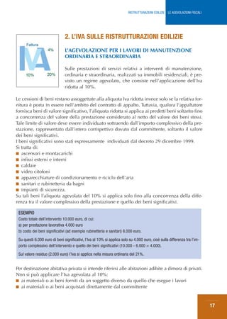 RISTRUTTURAZIONI EDILIZIE: LE AGEVOLAZIONI FISCALI




                               2. L’IVA SULLE RISTRUTTURAZIONI EDILIZIE
                               L’AGEVOLAZIONE PER I LAVORI DI MANUTENZIONE
                               ORDINARIA E STRAORDINARIA

                               Sulle prestazioni di servizi relativi a interventi di manutenzione,
                               ordinaria e straordinaria, realizzati su immobili residenziali, è pre-
                               visto un regime agevolato, che consiste nell’applicazione dell’Iva
                               ridotta al 10%.

Le cessioni di beni restano assoggettate alla aliquota Iva ridotta invece solo se la relativa for-
nitura è posta in essere nell’ambito del contratto di appalto. Tuttavia, qualora l’appaltatore
fornisca beni di valore significativo, l’aliquota ridotta si applica ai predetti beni soltanto fino
a concorrenza del valore della prestazione considerato al netto del valore dei beni stessi.
Tale limite di valore deve essere individuato sottraendo dall’importo complessivo della pre-
stazione, rappresentato dall’intero corrispettivo dovuto dal committente, soltanto il valore
dei beni significativi.
I beni significativi sono stati espressamente individuati dal decreto 29 dicembre 1999.
Si tratta di:
■ ascensori e montacarichi
■ infissi esterni e interni
■ caldaie
■ video citofoni
■ apparecchiature di condizionamento e riciclo dell’aria
■ sanitari e rubinetteria da bagni
■ impianti di sicurezza.
Su tali beni l’aliquota agevolata del 10% si applica solo fino alla concorrenza della diffe-
renza tra il valore complessivo della prestazione e quello dei beni significativi.

 ESEMPIO
 Costo totale dell’intervento 10.000 euro, di cui:
 a) per prestazione lavorativa 4.000 euro
 b) costo dei beni significativi (ad esempio rubinetteria e sanitari) 6.000 euro.
 Su questi 6.000 euro di beni significativi, l’Iva al 10% si applica solo su 4.000 euro, cioè sulla differenza tra l’im-
 porto complessivo dell’intervento e quello dei beni significativi (10.000 - 6.000 = 4.000).
 Sul valore residuo (2.000 euro) l’Iva si applica nella misura ordinaria del 21%.


Per destinazione abitativa privata si intende riferirsi alle abitazioni adibite a dimora di privati.
Non si può applicare l’Iva agevolata al 10%:
■ ai materiali o ai beni forniti da un soggetto diverso da quello che esegue i lavori
■ ai materiali o ai beni acquistati direttamente dal committente



                                                                                                                              17
 