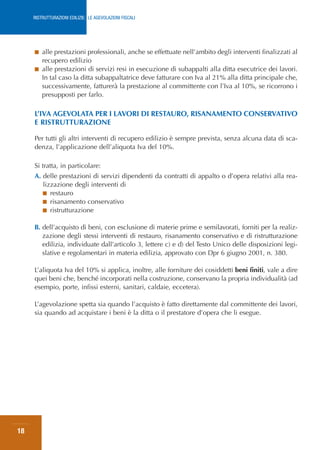 RISTRUTTURAZIONI EDILIZIE: LE AGEVOLAZIONI FISCALI




     ■ alle prestazioni professionali, anche se effettuate nell’ambito degli interventi finalizzati al
       recupero edilizio
     ■ alle prestazioni di servizi resi in esecuzione di subappalti alla ditta esecutrice dei lavori.
       In tal caso la ditta subappaltatrice deve fatturare con Iva al 21% alla ditta principale che,
       successivamente, fatturerà la prestazione al committente con l’Iva al 10%, se ricorrono i
       presupposti per farlo.

     L’IVA AGEVOLATA PER I LAVORI DI RESTAURO, RISANAMENTO CONSERVATIVO
     E RISTRUTTURAZIONE

     Per tutti gli altri interventi di recupero edilizio è sempre prevista, senza alcuna data di sca-
     denza, l’applicazione dell’aliquota Iva del 10%.

     Si tratta, in particolare:
     A. delle prestazioni di servizi dipendenti da contratti di appalto o d’opera relativi alla rea-
        lizzazione degli interventi di
        ■ restauro
        ■ risanamento conservativo
        ■ ristrutturazione


     B. dell’acquisto di beni, con esclusione di materie prime e semilavorati, forniti per la realiz-
        zazione degli stessi interventi di restauro, risanamento conservativo e di ristrutturazione
        edilizia, individuate dall’articolo 3, lettere c) e d) del Testo Unico delle disposizioni legi-
        slative e regolamentari in materia edilizia, approvato con Dpr 6 giugno 2001, n. 380.

     L’aliquota Iva del 10% si applica, inoltre, alle forniture dei cosiddetti beni finiti, vale a dire
     quei beni che, benché incorporati nella costruzione, conservano la propria individualità (ad
     esempio, porte, infissi esterni, sanitari, caldaie, eccetera).

     L’agevolazione spetta sia quando l’acquisto è fatto direttamente dal committente dei lavori,
     sia quando ad acquistare i beni è la ditta o il prestatore d’opera che li esegue.




18
 